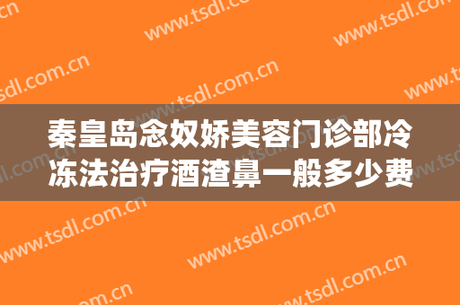 秦皇岛念奴娇美容门诊部冷冻法治疗酒渣鼻一般多少费用?怎么样?(秦皇岛念奴娇整形医院)