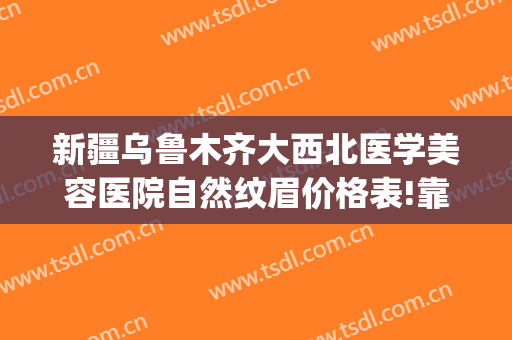 新疆乌鲁木齐大西北医学美容医院自然纹眉价格表!靠谱吗?(新疆正规美容整形医院)