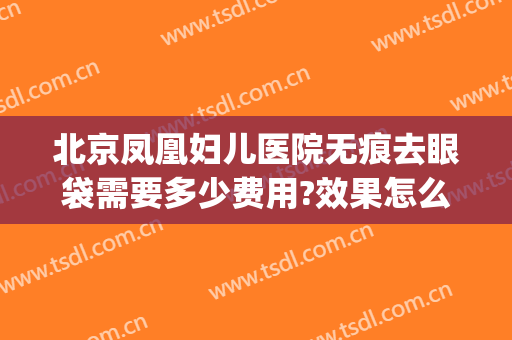 北京凤凰妇儿医院无痕去眼袋需要多少费用?效果怎么样?(北京无痕祛眼袋手术多少钱)