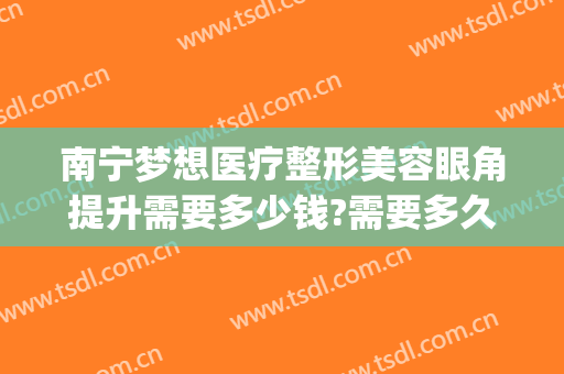 南宁梦想医疗整形美容眼角提升需要多少钱?需要多久恢复?(南宁梦想整形电话号码)