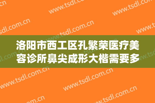 洛阳市西工区孔繁荣医疗美容诊所鼻尖成形大楷需要多少钱?可靠吗?(洛阳孔繁荣双眼皮医生)