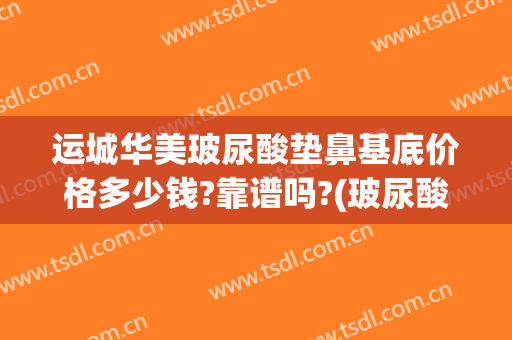 运城华美玻尿酸垫鼻基底价格多少钱?靠谱吗?(玻尿酸垫鼻基底需要多少钱)