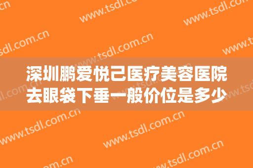 深圳鹏爱悦己医疗美容医院去眼袋下垂一般价位是多少钱?贵不贵?(深圳鹏爱悦心整形医院)