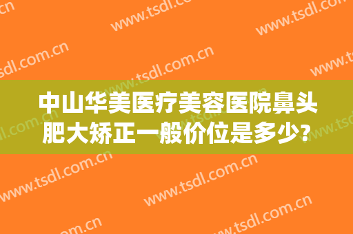 中山华美医疗美容医院鼻头肥大矫正一般价位是多少?需要多久恢复?(中山华美整形美容医院)