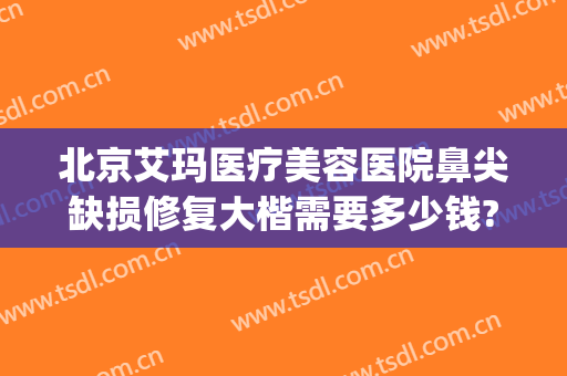 北京艾玛医疗美容医院鼻尖缺损修复大楷需要多少钱?有哪些优势?(北京艾玛整形修复中心)