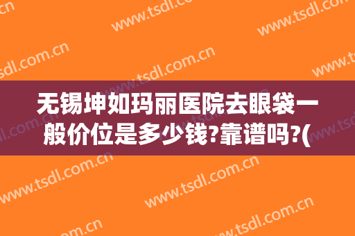 无锡坤如玛丽医院去眼袋一般价位是多少钱?靠谱吗?(无锡坤如玛丽整形美容医院好不好)