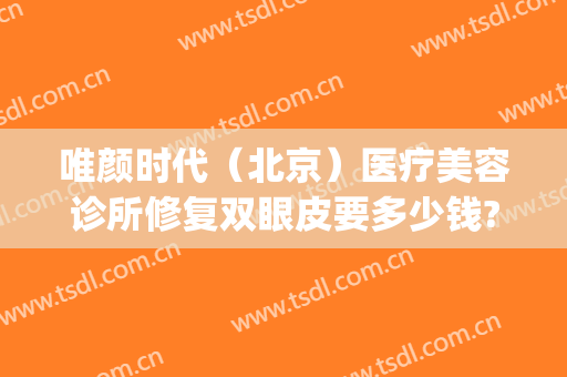 唯颜时代（北京）医疗美容诊所修复双眼皮要多少钱?效果怎么样?(靓颜医疗美容)