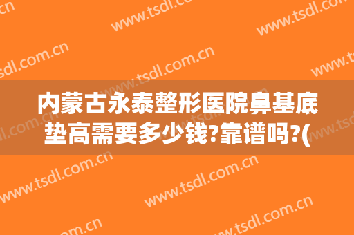内蒙古永泰整形医院鼻基底垫高需要多少钱?靠谱吗?(鼻基底加隆鼻多少钱)