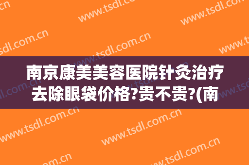 南京康美美容医院针灸治疗去除眼袋价格?贵不贵?(南京比较好的祛眼袋医院)