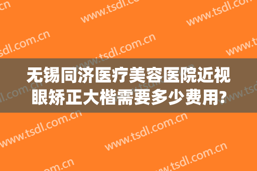 无锡同济医疗美容医院近视眼矫正大楷需要多少费用?效果怎么样?(无锡视力矫正哪个公立医院里好)