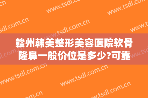 赣州韩美整形美容医院软骨隆鼻一般价位是多少?可靠吗?(南昌韩美医院整鼻子怎么样)