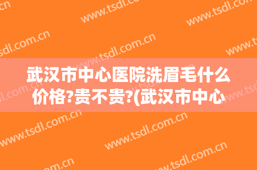 武汉市中心医院洗眉毛什么价格?贵不贵?(武汉市中心医院洗眉毛什么价格?贵不贵呀)