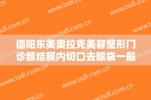 德阳东美奥拉克美容整形门诊部结膜内切口去眼袋一般多少钱?效果怎么样?