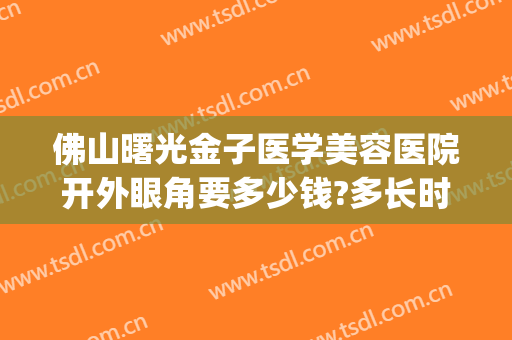 佛山曙光金子医学美容医院开外眼角要多少钱?多长时间恢复?(佛山市署光金子整形美容医院)