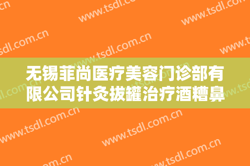 无锡菲尚医疗美容门诊部有限公司针灸拔罐治疗酒糟鼻大楷需要多少钱?可靠吗?