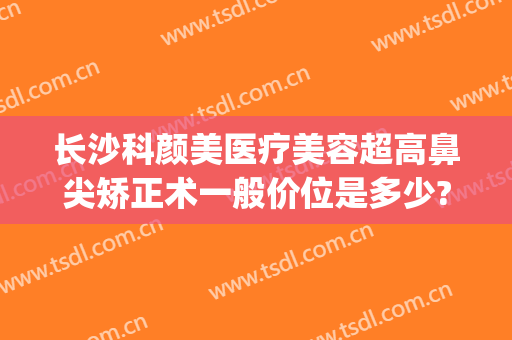 长沙科颜美医疗美容超高鼻尖矫正术一般价位是多少?好不好?(长沙科颜美美容医院)