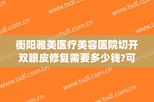 衡阳雅美医疗美容医院切开双眼皮修复需要多少钱?可靠吗?(衡阳雅韩整形医院割双眼皮)