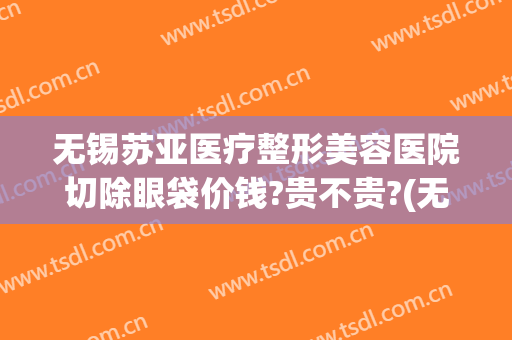 无锡苏亚医疗整形美容医院切除眼袋价钱?贵不贵?(无锡三甲医院割眼袋)