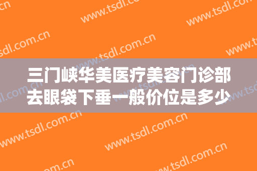 三门峡华美医疗美容门诊部去眼袋下垂一般价位是多少钱?靠谱吗?(华美做眼袋多少钱)