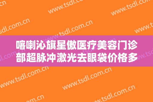 喀喇沁旗星傲医疗美容门诊部超脉冲激光去眼袋价格多少钱?靠谱吗?