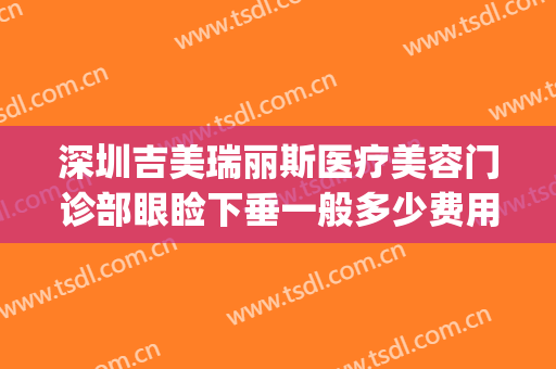 深圳吉美瑞丽斯医疗美容门诊部眼睑下垂一般多少费用?好不好?(吉美瑞丽斯医疗美容机构怎么样)