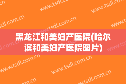 黑龙江和美妇产医院(哈尔滨和美妇产医院图片)