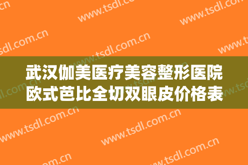 武汉伽美医疗美容整形医院欧式芭比全切双眼皮价格表!效果怎么样?(武汉伽美医院好不好)