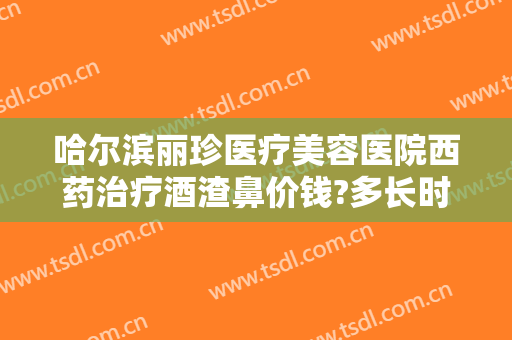 哈尔滨丽珍医疗美容医院西药治疗酒渣鼻价钱?多长时间恢复?