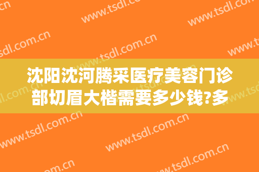 沈阳沈河腾采医疗美容门诊部切眉大楷需要多少钱?多长时间恢复?(沈阳沈河腾采医疗美容门诊部预约电话)