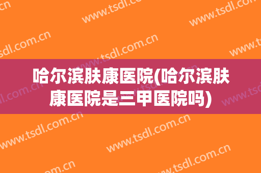 哈尔滨肤康医院(哈尔滨肤康医院是三甲医院吗)