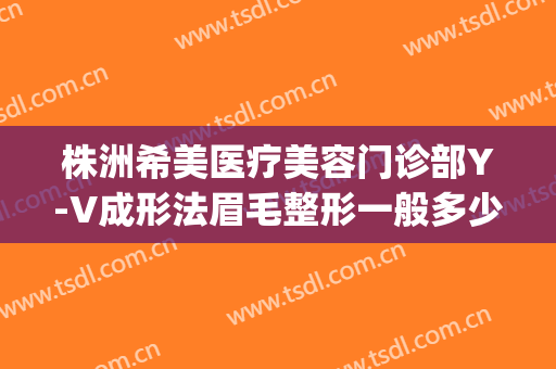株洲希美医疗美容门诊部Y-V成形法眉毛整形一般多少钱?有哪些优势?(株洲医美整形美容医院)