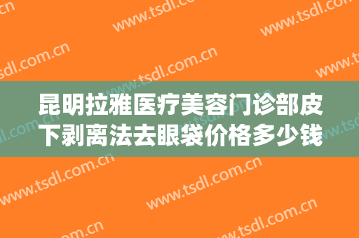 昆明拉雅医疗美容门诊部皮下剥离法去眼袋价格多少钱?有哪些优势?(昆华医院去眼袋)