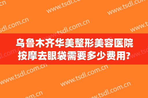 乌鲁木齐华美整形美容医院按摩去眼袋需要多少费用?靠谱吗?(乌鲁木齐割眼袋多少钱)