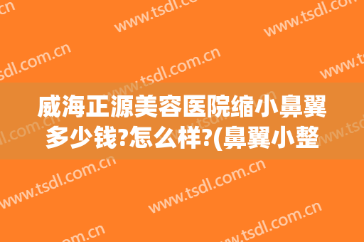 威海正源美容医院缩小鼻翼多少钱?怎么样?(鼻翼小整形要多少钱)