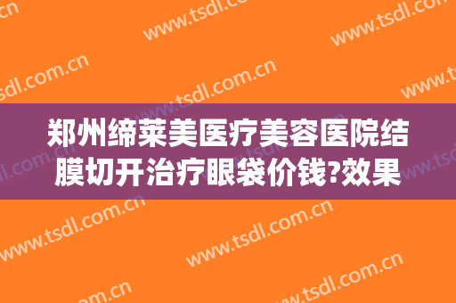 郑州缔莱美医疗美容医院结膜切开治疗眼袋价钱?效果怎么样?(郑州割眼袋)