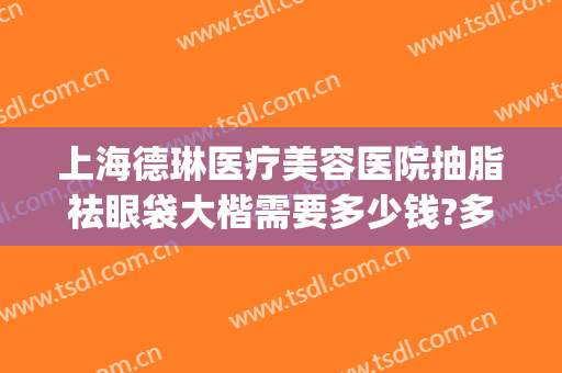 上海德琳医疗美容医院抽脂祛眼袋大楷需要多少钱?多长时间恢复?(现在抽脂去眼袋多少钱)