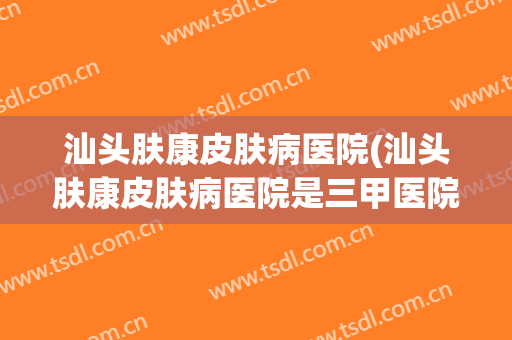 汕头肤康皮肤病医院(汕头肤康皮肤病医院是三甲医院)