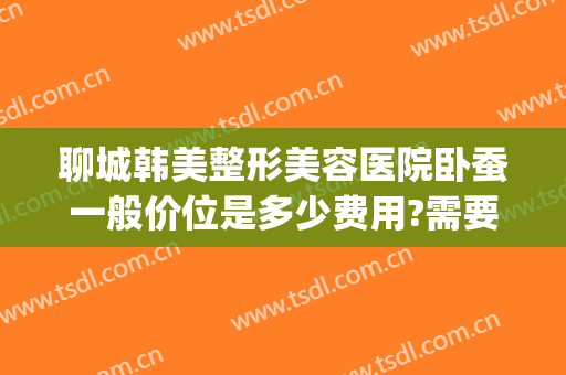 聊城韩美整形美容医院卧蚕一般价位是多少费用?需要多久恢复?(聊城市美容整形医院)