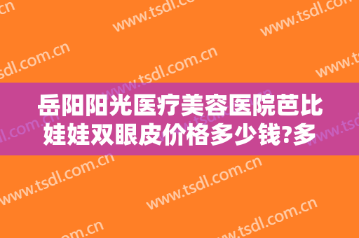 岳阳阳光医疗美容医院芭比娃娃双眼皮价格多少钱?多长时间恢复?