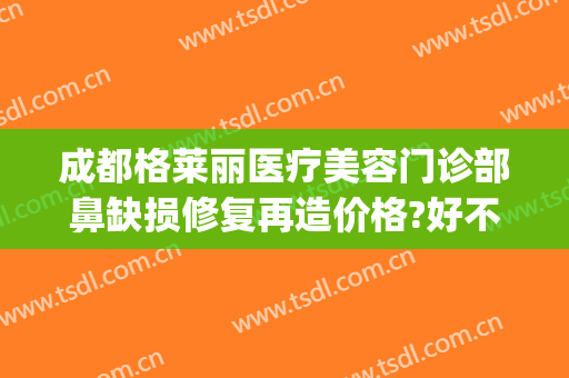 成都格莱丽医疗美容门诊部鼻缺损修复再造价格?好不好?(成都格莱美整形医院)