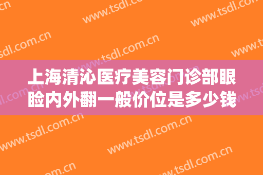 上海清沁医疗美容门诊部眼睑内外翻一般价位是多少钱?可靠吗?(上海清沁医疗美容医院怎么样?)