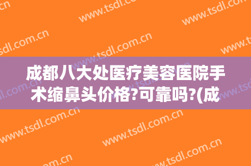 成都八大处医疗美容医院手术缩鼻头价格?可靠吗?(成都八大处医疗整形美容医院)