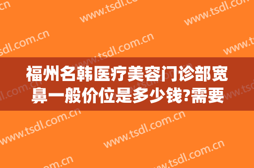 福州名韩医疗美容门诊部宽鼻一般价位是多少钱?需要多久恢复?(直播间怎么样能留住人)
