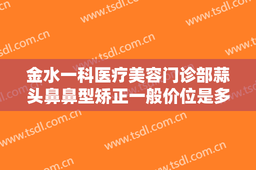 金水一科医疗美容门诊部蒜头鼻鼻型矫正一般价位是多少费用?效果怎么样?
