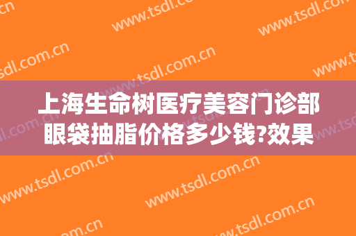 上海生命树医疗美容门诊部眼袋抽脂价格多少钱?效果怎么样?(抽脂祛眼袋价钱)