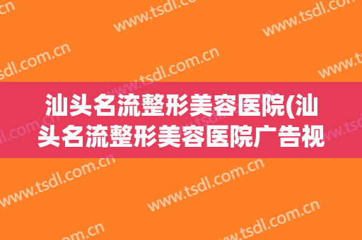 汕头名流整形美容医院(汕头名流整形美容医院广告视频)