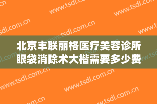 北京丰联丽格医疗美容诊所眼袋消除术大楷需要多少费用?怎么样?(北京丰联丽格医疗美容好吗)