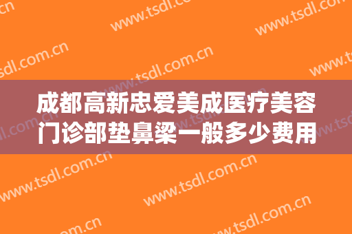 成都高新忠爱美成医疗美容门诊部垫鼻梁一般多少费用?怎么样?(成都忠爱美成医院)