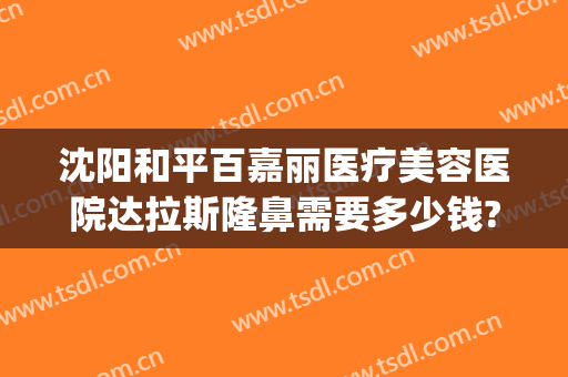 沈阳和平百嘉丽医疗美容医院达拉斯隆鼻需要多少钱?多长时间恢复?(沈阳百嘉丽隆鼻谁做的好)