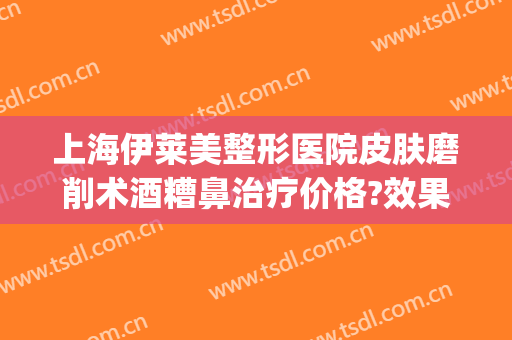 上海伊莱美整形医院皮肤磨削术酒糟鼻治疗价格?效果怎么样?(济南伊莱美整形医院)